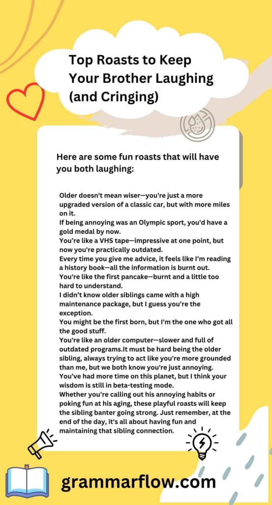 Older doesn't mean wiser—you're just a more upgraded version of a classic car, but with more miles on it.

If being annoying was an Olympic sport, you'd have a gold medal by now.

You’re like a VHS tape—impressive at one point, but now you're practically outdated.

Every time you give me advice, it feels like I’m reading a history book—all the information is burnt out.

You're like the first pancake—burnt and a little too hard to understand.

I didn’t know older siblings came with a high maintenance package, but I guess you’re the exception.

You might be the first born, but I'm the one who got all the good stuff.

You're like an older computer—slower and full of outdated programs.It must be hard being the older sibling, always trying to act like you're more grounded than me, but we both know you're just annoying.

You’ve had more time on this planet, but I think your wisdom is still in beta-testing mode.

Whether you’re calling out his annoying habits or poking fun at his aging, these playful roasts will keep the sibling banter going strong. Just remember, at the end of the day, it's all about having fun and maintaining that sibling connection.